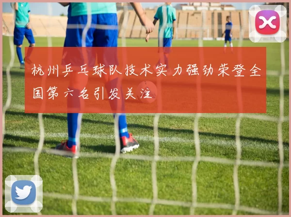 杭州乒乓球队技术实力强劲荣登全国第六名引发关注