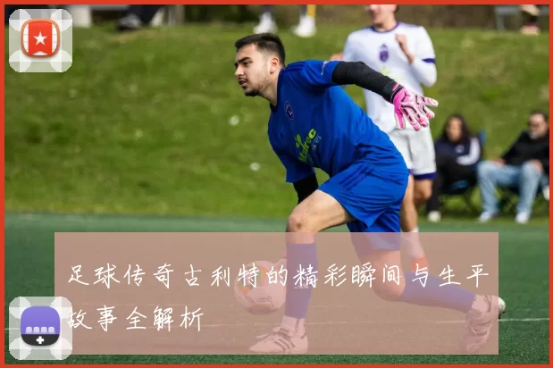 足球传奇古利特的精彩瞬间与生平故事全解析