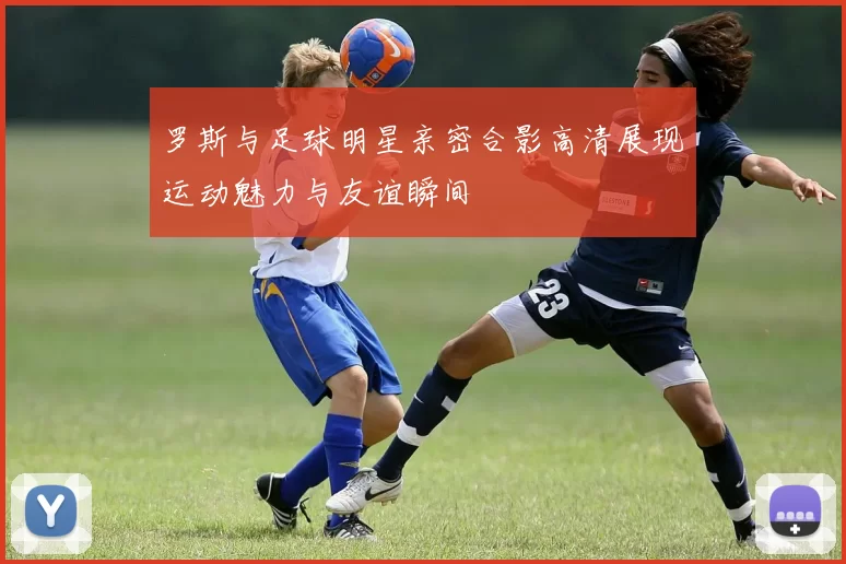 罗斯与足球明星亲密合影高清展现运动魅力与友谊瞬间