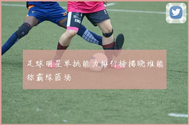 足球明星单挑能力排行榜揭晓谁能称霸绿茵场