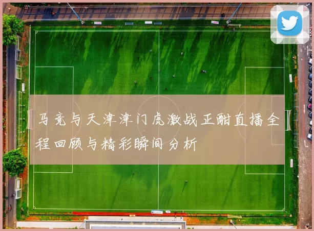 马竞与天津津门虎激战正酣直播全程回顾与精彩瞬间分析