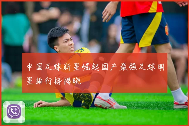 中国足球新星崛起国产最强足球明星排行榜揭晓