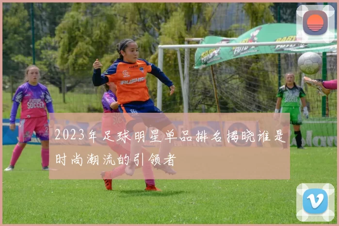2023年足球明星单品排名揭晓谁是时尚潮流的引领者