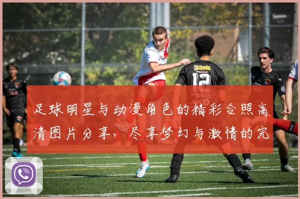 足球明星与动漫角色的精彩合照高清图片分享，尽享梦幻与激情的完美结合