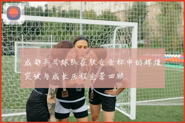 成都乒乓球队在联合会杯中的辉煌突破与成长历程全景回顾