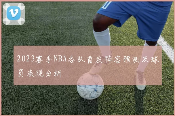 2023赛季NBA各队首发阵容预测及球员表现分析