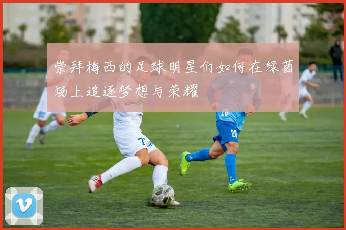 崇拜梅西的足球明星们如何在绿茵场上追逐梦想与荣耀