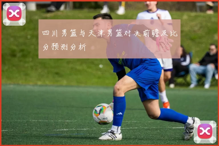四川男篮与天津男篮对决前瞻及比分预测分析