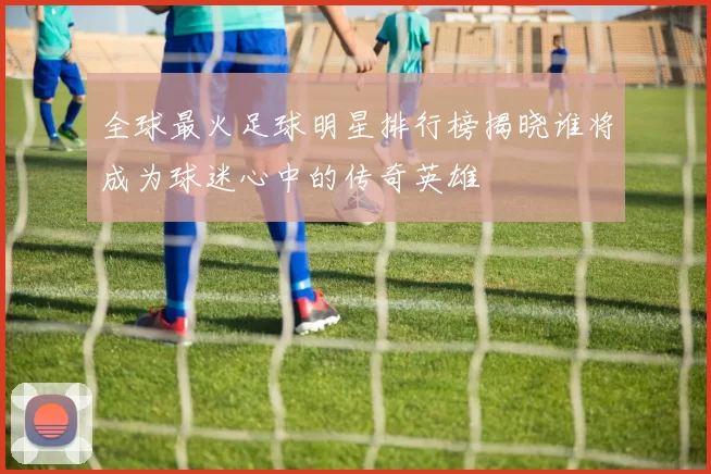 全球最火足球明星排行榜揭晓谁将成为球迷心中的传奇英雄