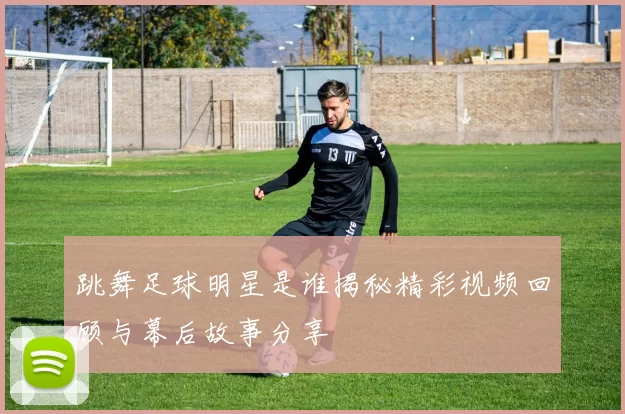 跳舞足球明星是谁揭秘精彩视频回顾与幕后故事分享