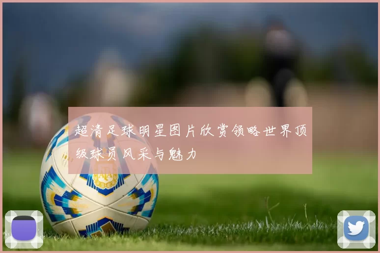 超清足球明星图片欣赏领略世界顶级球员风采与魅力