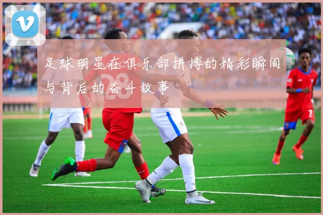 足球明星在俱乐部拼搏的精彩瞬间与背后的奋斗故事