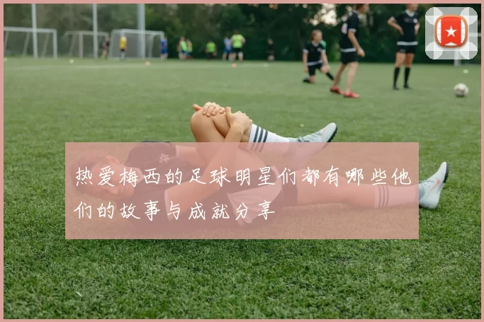 热爱梅西的足球明星们都有哪些他们的故事与成就分享