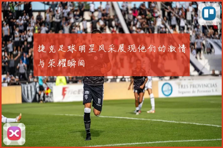 捷克足球明星风采展现他们的激情与荣耀瞬间
