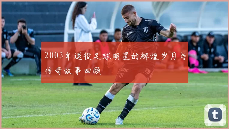 2003年退役足球明星的辉煌岁月与传奇故事回顾