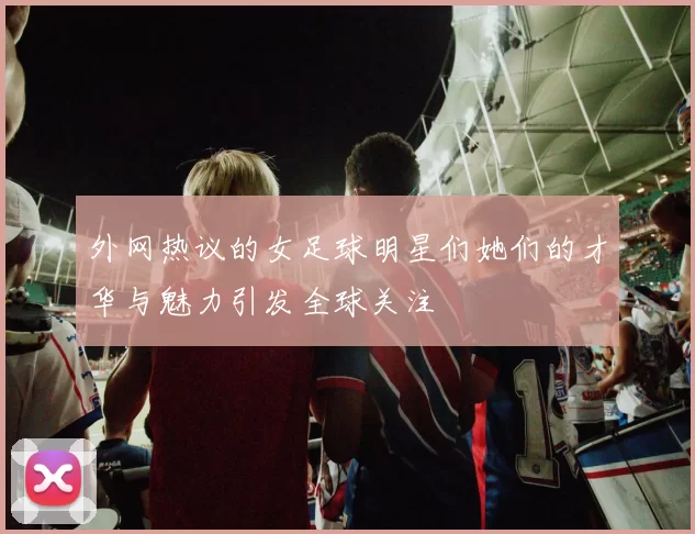外网热议的女足球明星们她们的才华与魅力引发全球关注