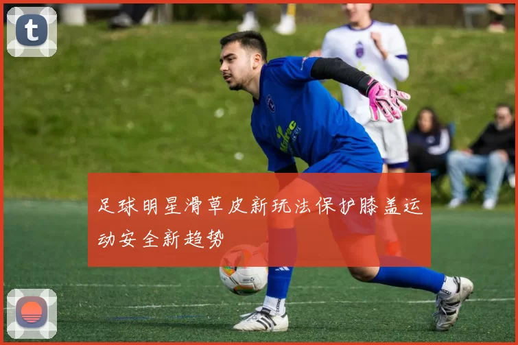 足球明星滑草皮新玩法保护膝盖运动安全新趋势