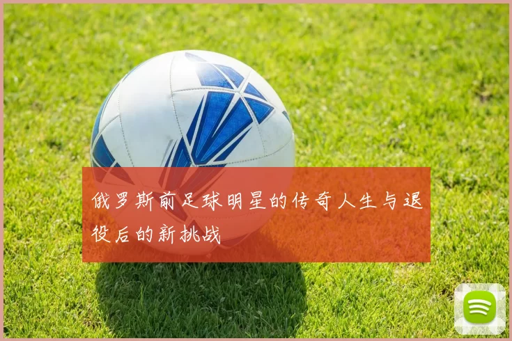 俄罗斯前足球明星的传奇人生与退役后的新挑战