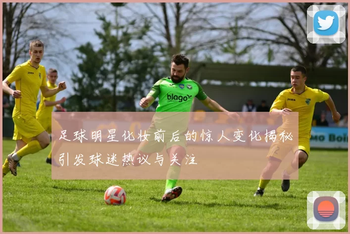 足球明星化妆前后的惊人变化揭秘引发球迷热议与关注