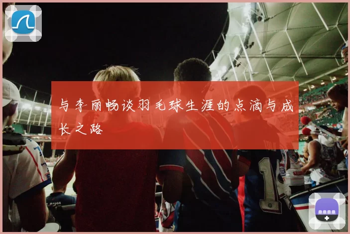 与李丽畅谈羽毛球生涯的点滴与成长之路