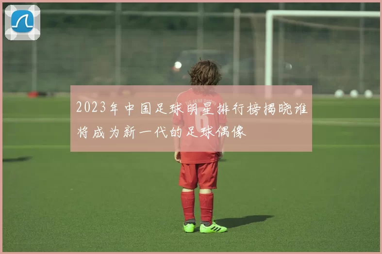 2023年中国足球明星排行榜揭晓谁将成为新一代的足球偶像