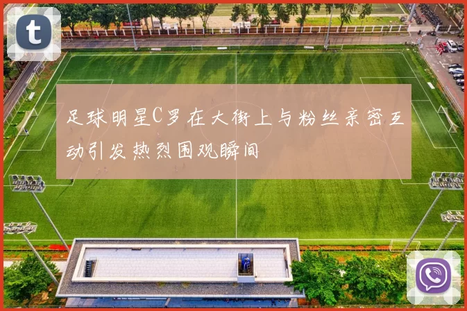 足球明星C罗在大街上与粉丝亲密互动引发热烈围观瞬间