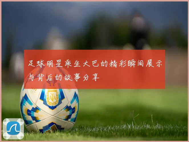 足球明星乘坐大巴的精彩瞬间展示与背后的故事分享