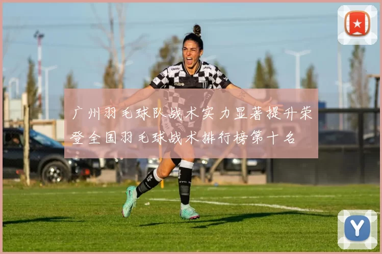广州羽毛球队战术实力显著提升荣登全国羽毛球战术排行榜第十名
