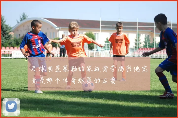 足球明星慕勒的家族背景揭密他究竟是哪个传奇球员的后裔