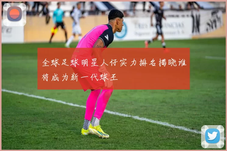 全球足球明星人仔实力排名揭晓谁将成为新一代球王
