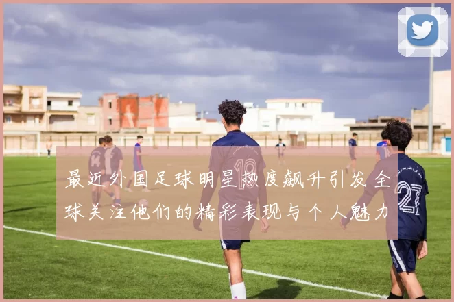 最近外国足球明星热度飙升引发全球关注他们的精彩表现与个人魅力