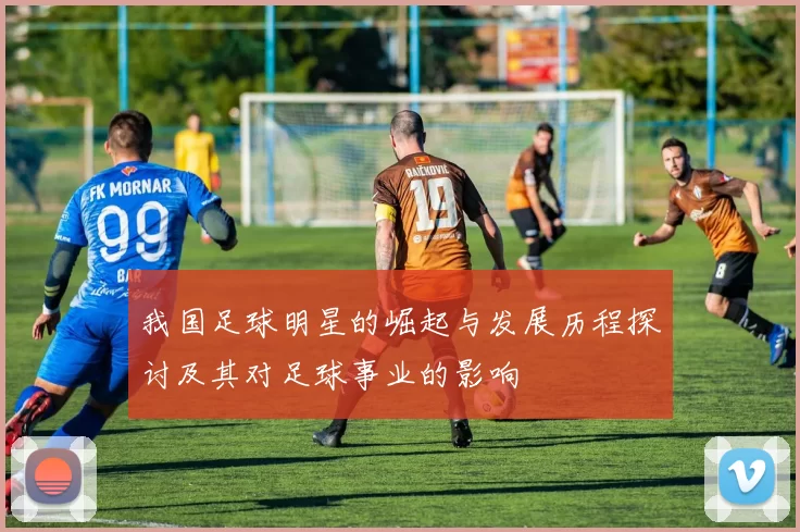 我国足球明星的崛起与发展历程探讨及其对足球事业的影响