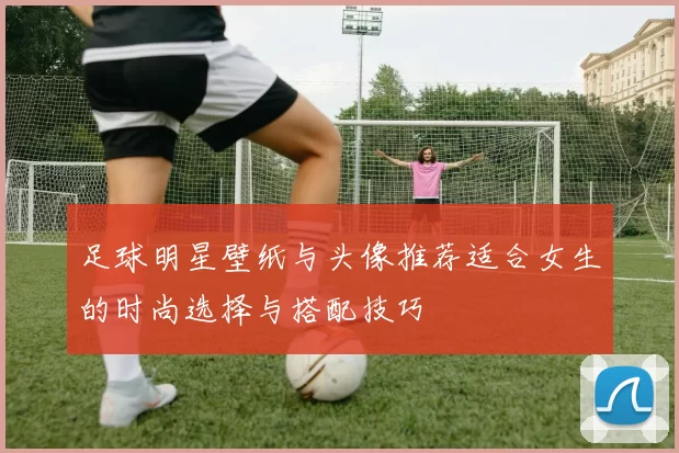 足球明星壁纸与头像推荐适合女生的时尚选择与搭配技巧