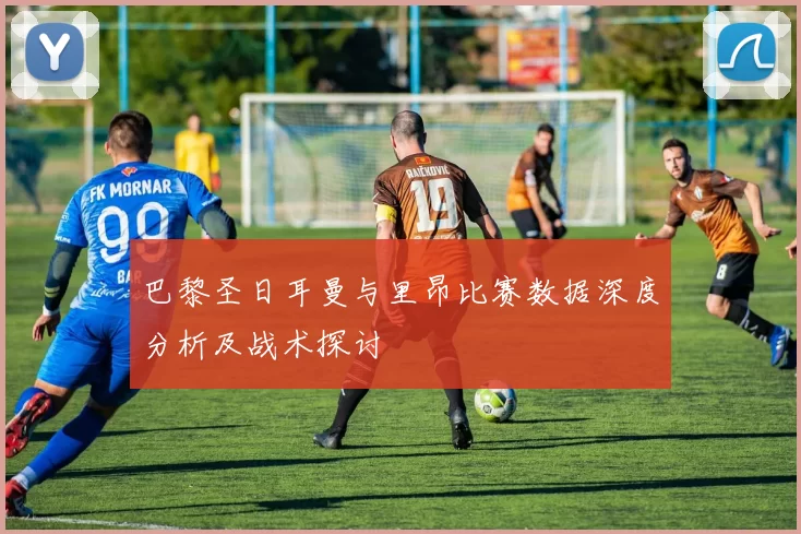 巴黎圣日耳曼与里昂比赛数据深度分析及战术探讨