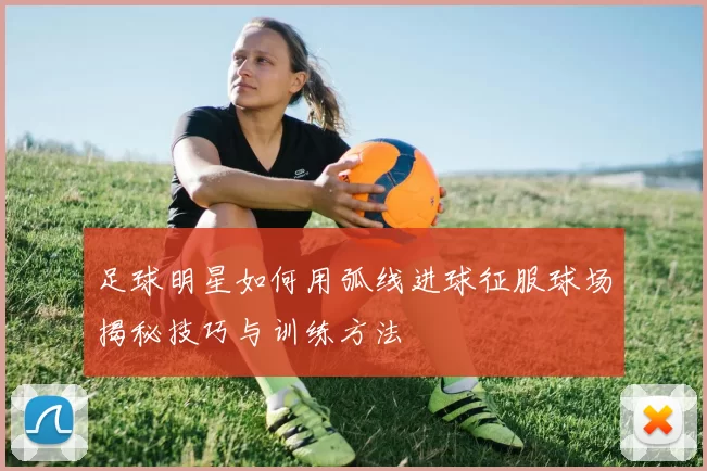 足球明星如何用弧线进球征服球场揭秘技巧与训练方法