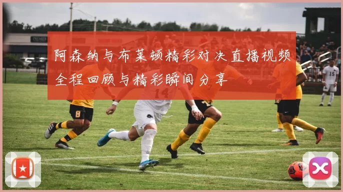 阿森纳与布莱顿精彩对决直播视频全程回顾与精彩瞬间分享