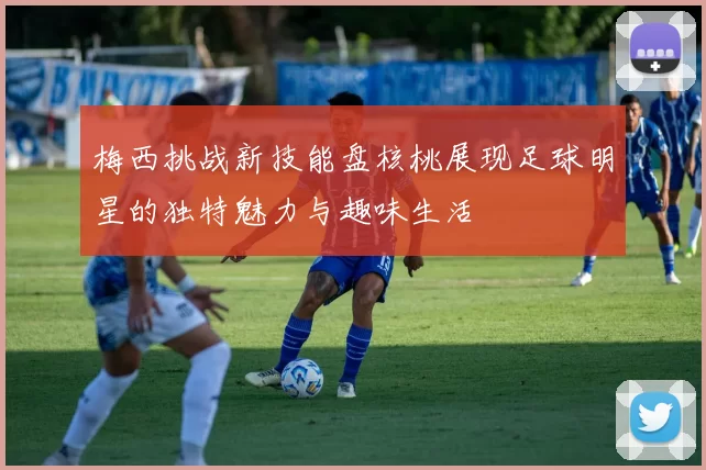 梅西挑战新技能盘核桃展现足球明星的独特魅力与趣味生活