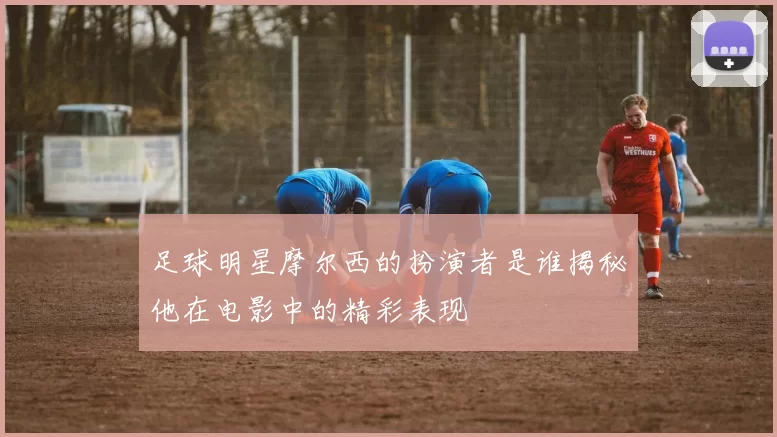足球明星摩尔西的扮演者是谁揭秘他在电影中的精彩表现