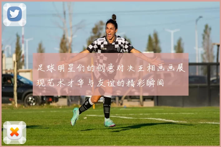 足球明星们的创意对决互相画画展现艺术才华与友谊的精彩瞬间