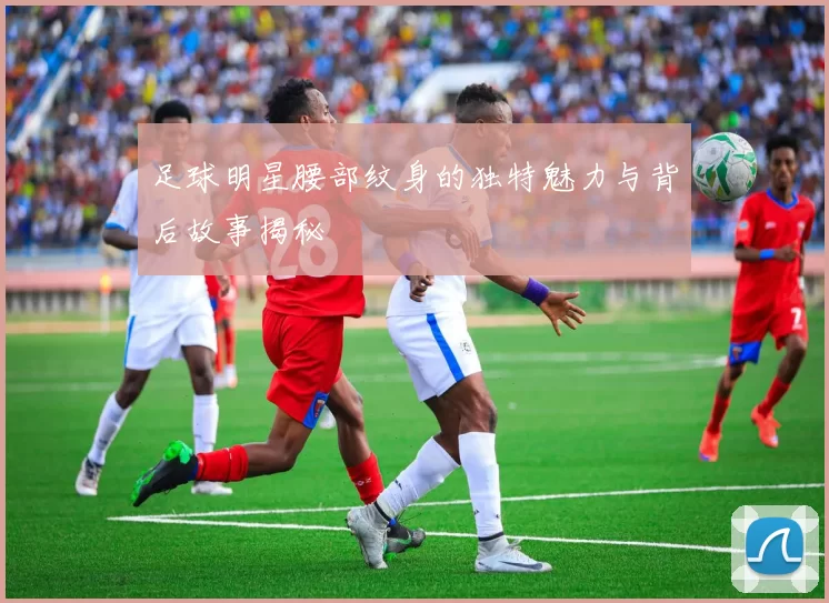 足球明星腰部纹身的独特魅力与背后故事揭秘