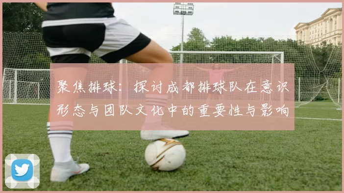 聚焦排球：探讨成都排球队在意识形态与团队文化中的重要性与影响