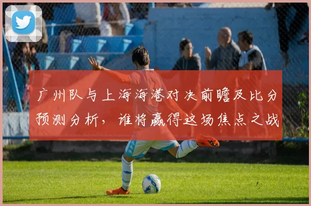 广州队与上海海港对决前瞻及比分预测分析，谁将赢得这场焦点之战