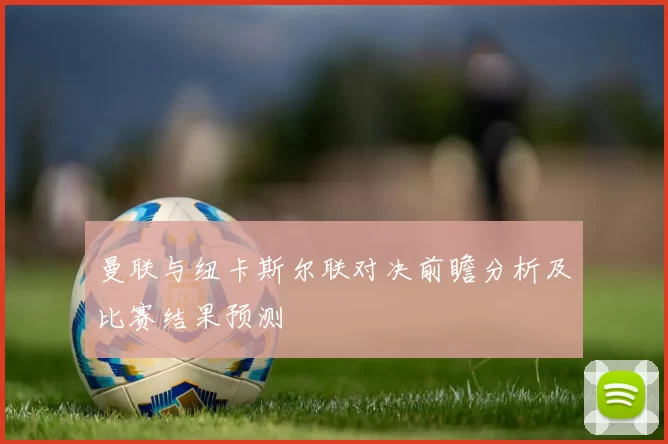 曼联与纽卡斯尔联对决前瞻分析及比赛结果预测