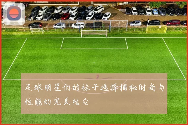 足球明星们的袜子选择揭秘时尚与性能的完美结合