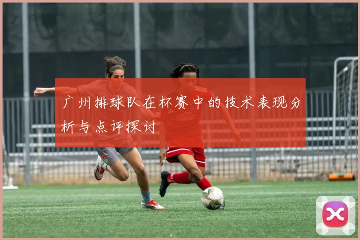 广州排球队在杯赛中的技术表现分析与点评探讨