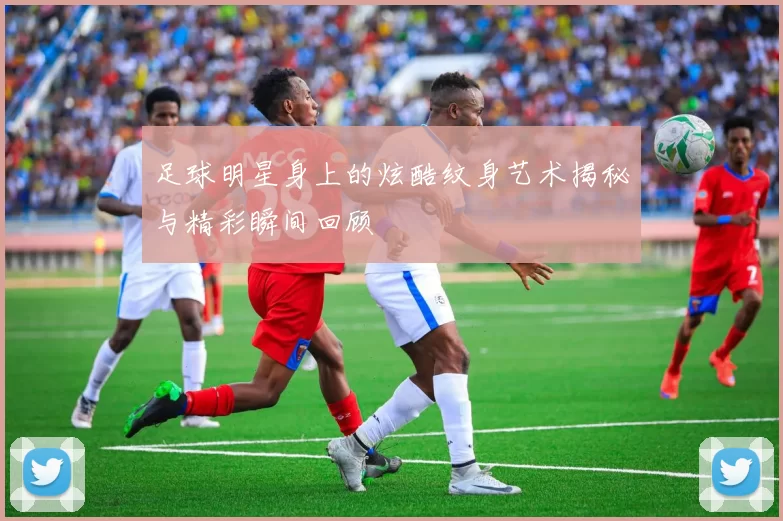 足球明星身上的炫酷纹身艺术揭秘与精彩瞬间回顾