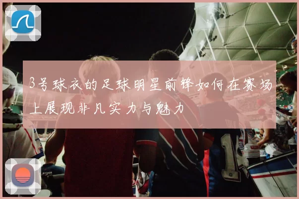 3号球衣的足球明星前锋如何在赛场上展现非凡实力与魅力