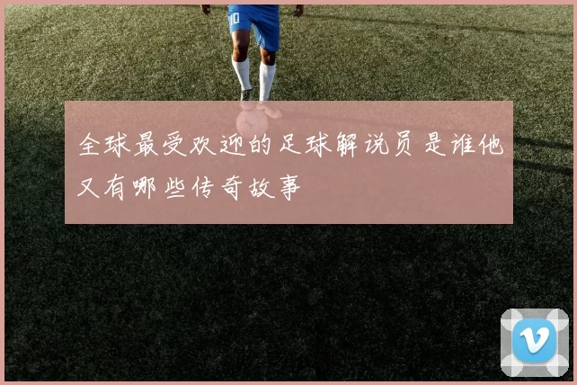 全球最受欢迎的足球解说员是谁他又有哪些传奇故事