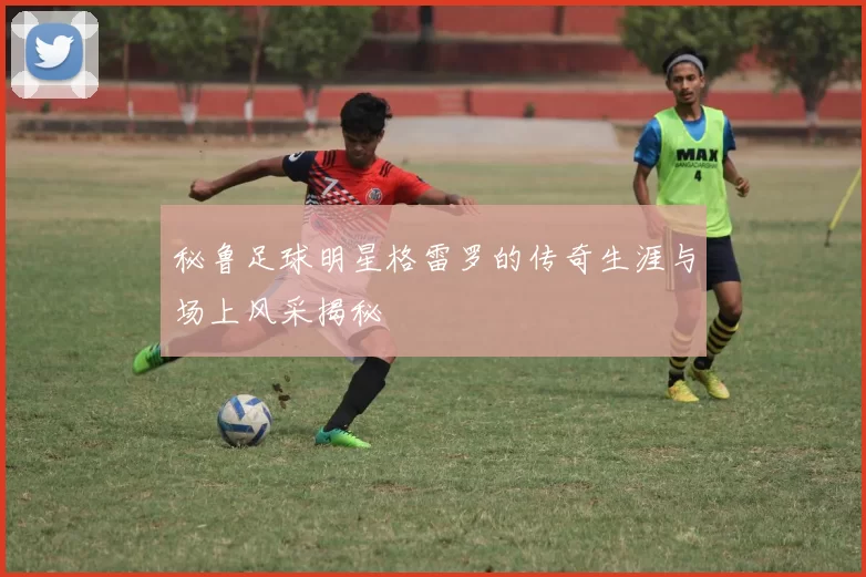 秘鲁足球明星格雷罗的传奇生涯与场上风采揭秘