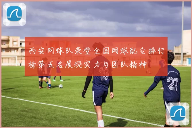 西安网球队荣登全国网球配合排行榜第五名展现实力与团队精神